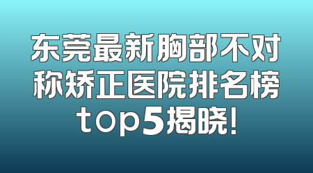 东莞最新胸部不对称矫正医院排名榜top5揭晓！
