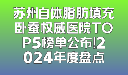 苏州自体脂肪填充卧蚕权威医院TOP5榜单公布！2024年度盘点