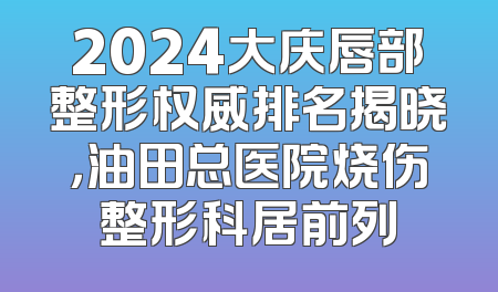 2024大庆唇部整形权威排名揭晓，油田总医院烧伤整形科居前列