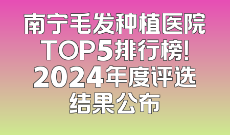 南宁毛发种植医院TOP5排行榜！2024年度评选结果公布