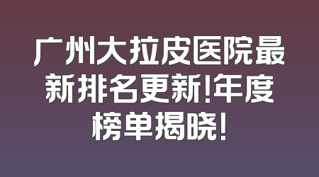 广州大拉皮医院最新排名更新！年度榜单揭晓！