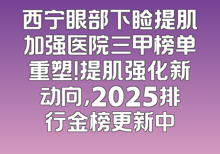 西宁眼部下睑提肌加强医院三甲榜单重塑！提肌强化新动向，2025排行金榜更新中
