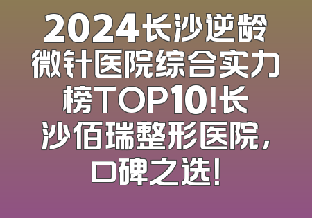 2024长沙逆龄微针医院综合实力榜TOP10！长沙佰瑞整形医院，口碑之选！