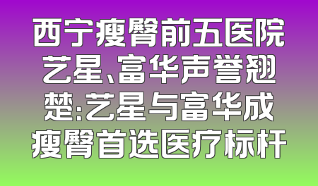 西宁瘦臀前五医院艺星、富华声誉翘楚：艺星与富华成瘦臀首选医疗标杆