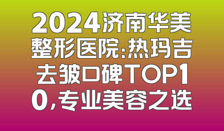 2024济南华美整形医院：热玛吉去皱口碑TOP10，专业美容之选