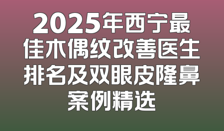 2025年西宁最佳木偶纹改善医生排名及双眼皮隆鼻案例精选