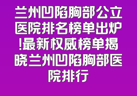 兰州凹陷胸部公立医院排名榜单出炉！最新权威榜单揭晓兰州凹陷胸部医院排行