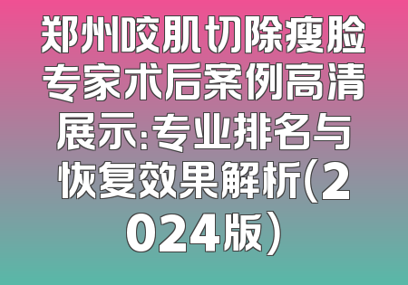 郑州咬肌切除瘦脸专家术后案例高清展示：专业排名与恢复效果解析（2024版）