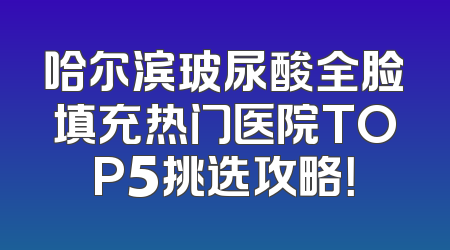 哈尔滨玻尿酸全脸填充热门医院TOP5挑选攻略！