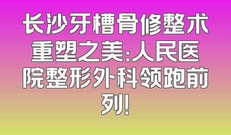 长沙牙槽骨修整术重塑之美：人民医院整形外科领跑前列！