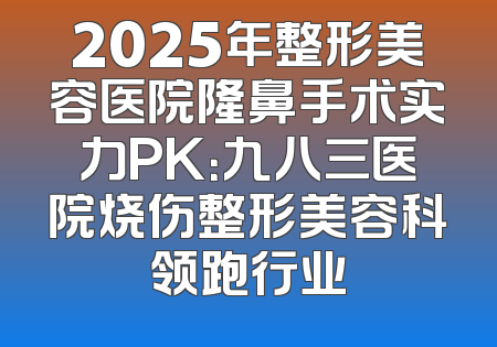 2025年整形美容医院隆鼻手术实力PK：九八三医院烧伤整形美容科领跑行业