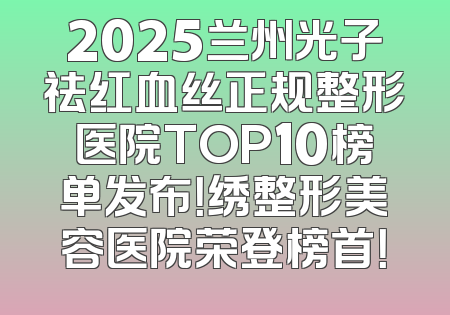2025兰州光子祛红血丝正规整形医院TOP10榜单发布！绣整形美容医院荣登榜首！