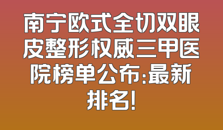 南宁欧式全切双眼皮整形权威三甲医院榜单公布：最新排名！