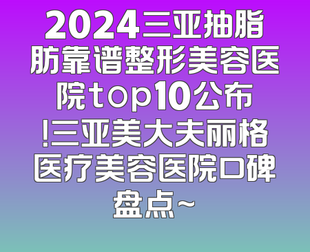 2024三亚抽脂肪靠谱整形美容医院top10公布！三亚美大夫丽格医疗美容医院口碑盘点~