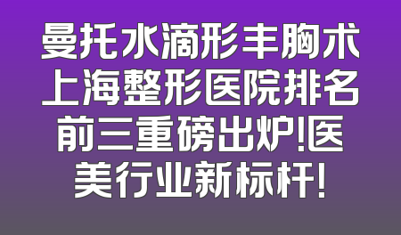 曼托水滴形丰胸术上海整形医院排名前三重磅出炉！医美行业新标杆！