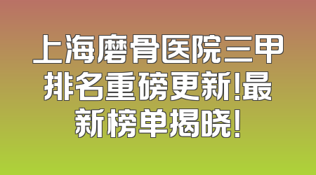 上海磨骨医院三甲排名重磅更新！最新榜单揭晓！