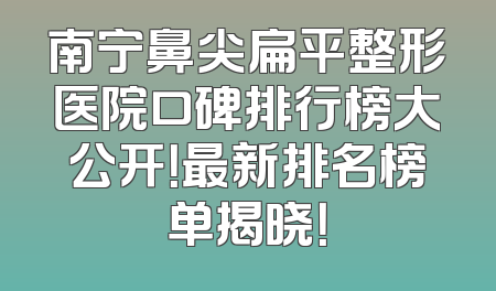 南宁鼻尖扁平整形医院口碑排行榜大公开！最新排名榜单揭晓！