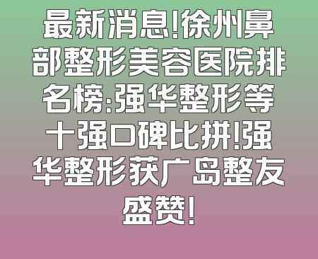 最新消息！徐州鼻部整形美容医院排名榜：强华整形等十强口碑比拼！强华整形获广岛整友盛赞！