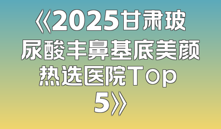 《2025甘肃玻尿酸丰鼻基底美颜热选医院Top 5》