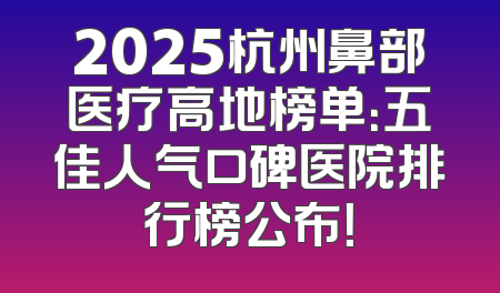 2025杭州鼻部医疗高地榜单：五佳人气口碑医院排行榜公布！