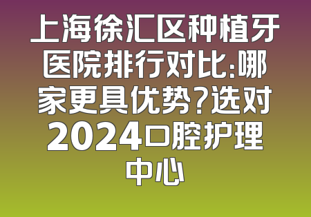 上海徐汇区种植牙医院排行对比：哪家更具优势？选对2024口腔护理中心