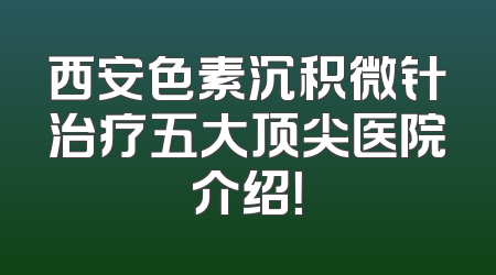 西安色素沉积微针治疗五大顶尖医院介绍！
