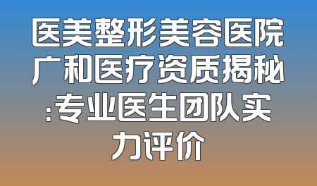 医美整形美容医院广和医疗资质揭秘：专业医生团队实力评价