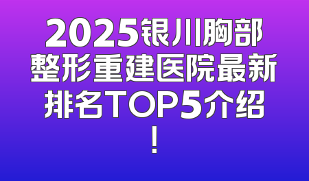 2025银川胸部整形重建医院最新排名TOP5介绍！
