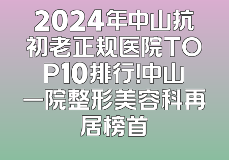 2024年中山抗初老正规医院TOP10排行！中山一院整形美容科再居榜首