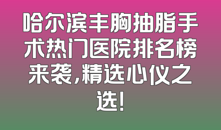 哈尔滨丰胸抽脂手术热门医院排名榜来袭，精选心仪之选！