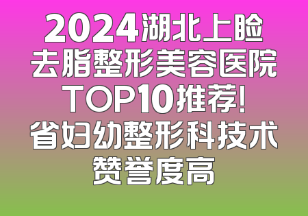 2024湖北上睑去脂整形美容医院TOP10推荐！省妇幼整形科技术赞誉度高