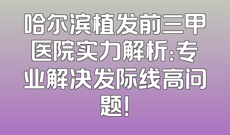 哈尔滨植发前三甲医院实力解析：专业解决发际线高问题！