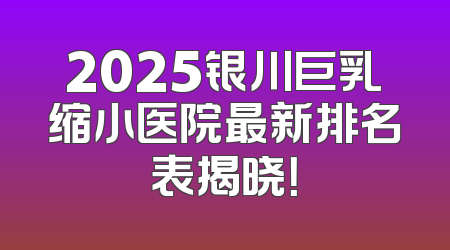 2025银川巨乳缩小医院最新排名表揭晓！