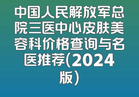 中国人民解放军总院三医中心皮肤美容科价格查询与名医推荐（2024版）