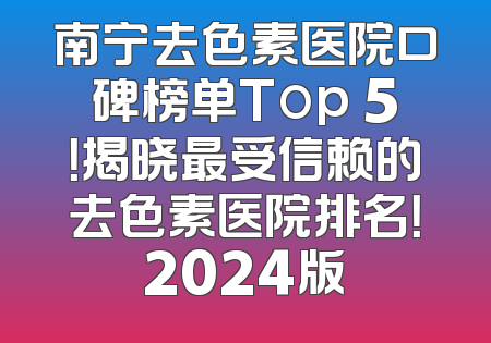 南宁去色素医院口碑榜单Top 5！揭晓最受信赖的去色素医院排名！2024版