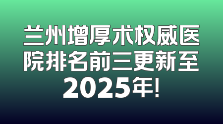 兰州增厚术权威医院排名前三更新至2025年！