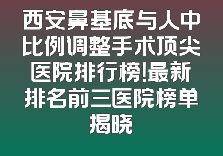 西安鼻基底与人中比例调整手术顶尖医院排行榜！最新排名前三医院榜单揭晓