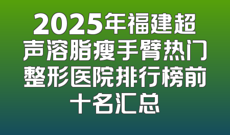 2025年福建超声溶脂瘦手臂热门整形医院排行榜前十名汇总