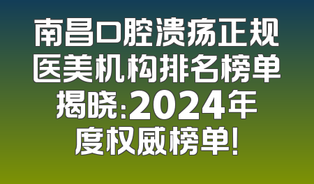 南昌口腔溃疡正规医美机构排名榜单揭晓：2024年度权威榜单！