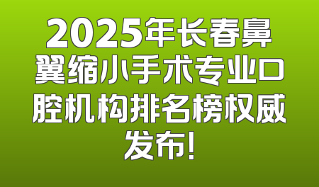 2025年长春鼻翼缩小手术专业口腔机构排名榜权威发布！