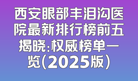 西安眼部丰泪沟医院最新排行榜前五揭晓：权威榜单一览（2025版）