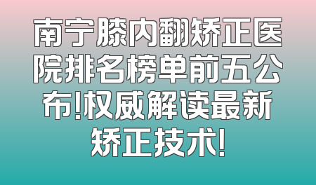 南宁膝内翻矫正医院排名榜单前五公布！权威解读最新矫正技术！