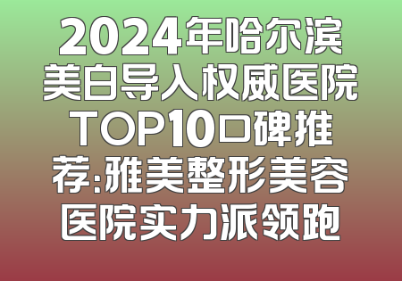 2024年哈尔滨美白导入权威医院TOP10口碑推荐：雅美整形美容医院实力派领跑