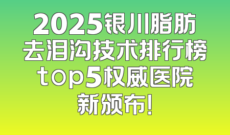 2025银川脂肪去泪沟技术排行榜top5权威医院新颁布！