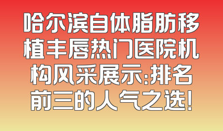 哈尔滨自体脂肪移植丰唇热门医院机构风采展示：排名前三的人气之选！