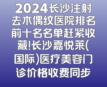 2024长沙注射去木偶纹医院排名前十名名单赶紧收藏！长沙嘉悦莱(国际)医疗美容门诊价格收费同步