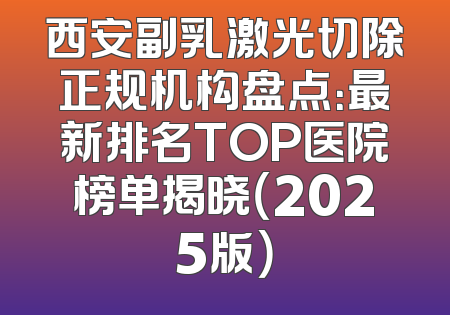 西安副乳激光切除正规机构盘点：最新排名TOP医院榜单揭晓（2025版）