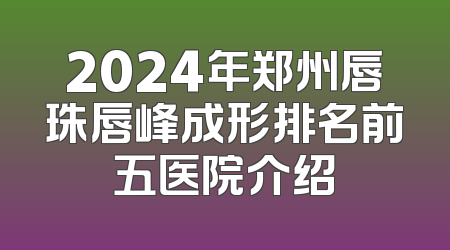 2024年郑州唇珠唇峰成形排名前五医院介绍