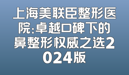 上海美联臣整形医院：卓越口碑下的鼻整形权威之选2024版