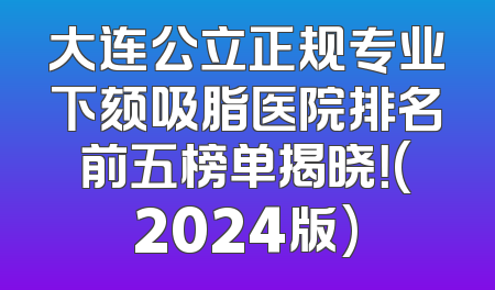 大连公立正规专业下颏吸脂医院排名前五榜单揭晓！(2024版)
